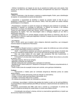 - Artificial: transferência, por injeção de soro de um paciente de malária para outro doente. Este recurso só se utiliza em casos de tratamento difíceis, principalmente nos casos de P. falciparum resistente. 
Diagnóstico 
- Clínico: a anamnese, o tipo de acesso, a anemia e a esplenomegalia. Porém, para a identificação da espécie, há necessidade de exames de laboratório. 
- Laboratorial: a necessidade de identificar a espécie do parasito reside no fato de que a terapêutica é específica e, quando mais precoce, melhor. Para isso podem ser usados métodos parasitológicos e imunológicos. 
- Parasitológicos: consistem no exame de sangue em esfregaços para evidenciar os parasitos. O diagnóstico é baseado na morfologia do plasmódio, no aspecto da hemácia e nos estádios encontrados no sangue. Os métodos de exame de sangue são: 
*Exame em gota espessa (corado pelo Giensa): ainda é considerado o “padrão ouro” dos testes diagnósticos de malária. Tem uma desvantagem sobre a esfregaço delgado por ser difícil a identificação específica. 
* Esfregaços sanguíneos em camada delgada (corados pelo Giensa ou leishman): deve ser um esfregaço fino e uniforme; usado para diagnóstico individual. O sangue deve ser colhido durante ou logo o acesso malárico. 
- Imunológicos: 
*RIFI e ELISA, sendo que já existem vários antígenos altamente específicos, que conseguem inclusive separar as espécies de Plasmodium. 
Epidemiologia 
A fonte da infecção humana é o próprio homem, apesar de evidências que outros primatas podem abrigar plasmódios humanos e vive-versa. 
Assim, os gametóforos (pessoas que possuem gametócitos no seu sangue circulante) são os que tem importância epidemiológica, uma vez que são fonte de infecção para os mosquitos. 
Para que exista malária em uma região, são necessários três elos fundamentais: o gametóforo, o mosquito transmissor e o homem susceptível. 
A Amazônia é uma das áreas mais atingidas pela malária no Brasil. Isto se deve a uma série de fatores, como: 
- População dispersa, difícil de ser atingida; 
- Migrações constantes dos habitantes; 
- Moradia inadequada (sem paredes) para a aplicação de inseticidas; 
- Resistência (em certos locais) do P. falciparum à cloroquina e a resistência comportamental do A. darlingi ao DDT. 
- Possui muitas zonas de ocupação humana sem controle, como garimpos clandestinos. 
Profilaxia 
Teoricamente a malária pode ser controlada atingindo-se diferentes pontos da cadeia epidemiológica: 
- Tratar o homem doente (eliminando a fonte de infecção ou reservatório); 
- Proteger o homem sadio (quimioprofilaxia, telar janelas, etc.); 
- Combater o transmissor (fase larval ou adulta). 
- Os métodos de proteção podem ser individuais ou coletivas. 
Individuais: visa proteger o indivíduo das picadas dos insetos ou pelo uso de quimioprofiláticos. A quimioprofilaxia é desaconselhada pela OMS por favorecer o desenvolvimento da resistência nos plasmódios. Coletivas: recomendada pela OMS, pode visar o controle ou a erradicação. O controle visa reduzir a incidência da doença em certas áreas ou minorar seus efeitos clínicos. 
A erradicação visa extinguir a doença, eliminar os reservatórios (gametóforos) e impedir que ela recomece depois de erradicada.  