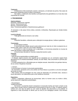 Tratamento 
O tratamento é feito atualmente usando a cloroquina, um derivado da quinina. Nos casos de plasmódios resistentes pode se utilizar a primaquina. 
Na malária, o tratamento dos doentes e principalmente dos gametóforos é um dos elos mais importantes do controle. 
4 -TRICOMONÍASE 
Agente etiológico: 
Humanos: Trichomonas vaginalis 
Suínos: Tritrichomonas suis 
Bovinos: Trichomonas foetus 
Aves: Trichomonas gallinae e Tetratrichomonas gallinarum 
É monoxeno e não possui forma cística, somente a trofozoítica. Reprodução por divisão binária longitudinal. 
Local da infecção: 
Trato geniturinário do homem e da mulher. 
Fisiologia: 
Anaeróbio facultativo, utilizando para a obtenção de energia glicose, maltose e galactose. 
Transmissão: 
É uma doença venérea. 
É transmitido pela relação sexual e pode sobreviver por mais de um mês no prepúcio de um homem sadio, após o coito com uma mulher infectada. 
O homem é o vetor da doença; com a ejaculação, os tricomonas presentes na mucosa da uretra são levados a vagina pelo esperma. 
A tricomoníase neonatal em meninas é adquirida durante o parto. 
Patologia Mulher: 
- Varia da forma assintomática ao estado agudo. 
- A infecção vaginal provoca uma vaginite que se caracteriza por um corrimento vaginal fluido abundante de cor amarelo-esverdeada, bolhoso, de odor fétido, mais comumente no período pós- menstrual. 
- A mulher apresenta dor e dificuldade para as relações sexuais, desconforto nos genitais internos, dor ao urinar e frequência miccional. 
Homem: 
- A tricomoníase no homem é comumente assintomática. 
- Se sintomática, apresenta como uma uretrite com fluxo leitoso ou purulento e uma leve sensação de prurido na uretra. 
- Pela manhã, antes da passagem da urina, pode ser observado um corrimento claro, viscoso e pouco abundante, com desconforto para urinar (ardência miccional). 
Diagnóstico: 
- Clínico: o diagnóstico diferencial da tricomoníase, tanto no homem como na mulher é difícil, sendo essencial o diagnóstico parasitológico. 
- Parasitológico: 
*Coleta da amostra: 
No homem: os pacientes devem comparecer no local pela manhã, sem terem urinado no dia e sem terem tomado nenhum medicamento tricomonicida há mais de 15 dias. O material uretral é colhido com uma alça de platina ou com swab de algodão não absorvente ou de poliéster. O organismo é mais encontrado no sêmen que na urina ou em esfregaços uretrais. Uma amostra  