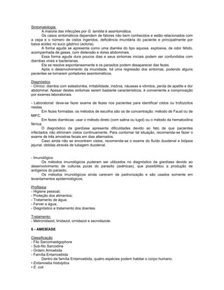 Sintomatologia: 
A maioria das infecções por G. lamblia é assintomática. 
Os casos sintomáticos dependem de fatores não bem conhecidos e estão relacionados com a cepa e o número de cistos ingeridos, deficiência imunitária do paciente e principalmente por baixa acidez no suco gástrico (acloria). 
A forma aguda se apresenta como uma diarréia do tipo aquosa, explosiva, de odor fétido, acompanhada de gases, com distensão e dores abdominais. 
Essa forma aguda dura poucos dias e seus sintomas iniciais podem ser confundidos com diarréias virais e bacterianas. 
Ela se resolve espontaneamente e os parasitos podem desaparecer das fezes. 
Após o desenvolvimento da imunidade, há uma regressão dos sintomas, podendo alguns pacientes se tornarem portadores assintomáticos. 
Diagnóstico 
- Clínico: diarréia com esteatorréia, irritabilidade, insônia, náuseas e vômitos, perda de apetite e dor abdominal. Apesar destes sintomas serem bastante característicos, é conveniente a comprovação por exames laboratoriais. 
- Laboratorial: deve-se fazer exame de fezes nos pacientes para identificar cistos ou trofozoítos nestas. 
Em fezes formadas: os métodos de escolha são os de concentração: método de Faust ou de MIFC. 
Em fezes diarréicas: usar o método direto (com salina ou lugol) ou o método da hematoxilina férrica. 
O diagnóstico da giardíase apresenta dificuldades devido ao fato de que pacientes infectados não eliminam cistos continuamente. Para contornar tal situação, recomenda-se fazer o exame de três amostras fecais em dias alternados. 
Caso ainda não se encontrem cistos, recomenda-se o exame do fluído duodenal e biópsia jejunal, obtidas através de tubagem duodenal. 
- Imunológico 
Os métodos imunológicos puderam ser utilizados no diagnóstico da giardíase devido ao desenvolvimento de culturas puras do parasito (axênicas), que possibilitou a produção de antígenos do parasito. 
Os métodos imunológicos ainda carecem de padronização e são usados somente em levantamentos epidemiológicos. 
Profilaxia 
- Higiene pessoal; 
- Proteção dos alimentos; 
- Tratamento de água; 
- Ferver a água; 
- Diagnóstico e tratamento dos doentes. 
Tratamento: 
- Metronidazol, tinidazol, ornidazol e secnidazole. 
6 - AMEBÍASE 
Classificação 
- Filo Sarcomastigophora 
- Sub-filo Sarcodina 
- Ordem Amoebida 
- Família Entamoebida 
Dentro da família Entamoebida, quatro espécies podem habitar o corpo humano. 
• Entamoeba histolytica 
• E. coli  