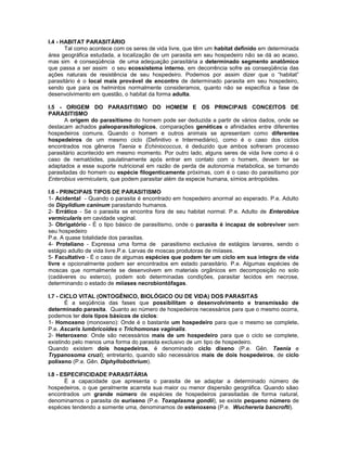 I.4 - HABITAT PARASITÁRIO 
Tal como acontece com os seres de vida livre, que têm um habitat definido em determinada área geográfica estudada, a localização de um parasita em seu hospedeiro não se dá ao acaso, mas sim é conseqüência de uma adequação parasitária a determinado segmento anatômico que passa a ser assim o seu ecossistema interno, em decorrência sofre as conseqüência das ações naturais de resistência de seu hospedeiro. Podemos por assim dizer que o “habitat” parasitário é o local mais provável de encontro de determinado parasita em seu hospedeiro, sendo que para os helmintos normalmente consideramos, quanto não se especifica a fase de desenvolvimento em questão, o habitat da forma adulta. 
I.5 - ORIGEM DO PARASITISMO DO HOMEM E OS PRINCIPAIS CONCEITOS DE PARASITISMO 
A origem do parasitismo do homem pode ser deduzida a partir de vários dados, onde se destacam achados paleoparasitologicos, comparações genéticas e afinidades entre diferentes hospedeiros comuns. Quando o homem e outros animais se apresentam como diferentes hospedeiros de um mesmo ciclo (Definitivo e Intermediário), como é o caso dos ciclos encontrados nos gêneros Taenia e Echiniococcus, é deduzido que ambos sofreram processo parasitário acontecido em mesmo momento. Por outro lado, alguns seres de vida livre como é o caso de nematóides, paulatinamente após entrar em contato com o homem, devem ter se adaptados a esse suporte nutricional em razão de perda de autonomia metabolica, se tornando parasitadas do homem ou espécie filogenticamente próximas, com é o caso do parasitismo por Enterobius vermicularis, que podem parasitar além da especie humana, símios antropóides. 
I.6 - PRINCIPAIS TIPOS DE PARASITISMO 
1- Acidental - Quando o parasita é encontrado em hospedeiro anormal ao esperado. P.e. Adulto de Dipylidium caninum parasitando humanos. 
2- Errático - Se o parasita se encontra fora de seu habitat normal. P.e. Adulto de Enterobius vermicularis em cavidade vaginal. 
3- Obrigatório - É o tipo básico de parasitismo, onde o parasita é incapaz de sobreviver sem seu hospedeiro 
P.e. A quase totalidade dos parasitas. 
4- Proteliano - Expressa uma forma de parasitismo exclusiva de estágios larvares, sendo o estágio adulto de vida livre.P.e. Larvas de moscas produtoras de miíases. 
5- Facultativo - É o caso de algumas espécies que podem ter um ciclo em sua integra de vida livre e opcionalmente podem ser encontrados em estado parasitário. P.e. Algumas espécies de moscas que normalmente se desenvolvem em materiais orgânicos em decomposição no solo (cadáveres ou esterco), podem sob determinadas condições, parasitar tecidos em necrose, determinando o estado de miíases necrobiontófagas. 
I.7 - CICLO VITAL (ONTOGÊNICO, BIOLÓGICO OU DE VIDA) DOS PARASITAS 
É a seqüência das fases que possibilitam o desenvolvimento e transmissão de determinado parasita. Quanto ao número de hospedeiros necessários para que o mesmo ocorra, podemos ter dois tipos básicos de ciclos: 
1- Homoxeno (monoxeno): Onde é o bastante um hospedeiro para que o mesmo se complete. P.e. Ascaris lumbricoides e Trichomonas vaginalis. 
2- Heteroxeno: Onde são necessários mais de um hospedeiro para que o ciclo se complete, existindo pelo menos uma forma do parasita exclusivo de um tipo de hospedeiro. 
Quando existem dois hospedeiros, é denominado ciclo dixeno (P.e. Gên. Taenia e Trypanosoma cruzi); entretanto, quando são necessários mais de dois hospedeiros, de ciclo polixeno (P.e. Gên. Diphyllobothrium). 
I.8 - ESPECIFICIDADE PARASITÁRIA 
É a capacidade que apresenta o parasita de se adaptar a determinado número de hospedeiros, o que geralmente acarreta sua maior ou menor dispersão geográfica. Quando sãao encontrados um grande número de espécies de hospedeiros parasitadas de forma natural, denominamos o parasita de eurixeno (P.e. Toxoplasma gondii), se existe pequeno número de espécies tendendo a somente uma, denominamos de estenoxeno (P.e. Wuchereria bancrofti). 
 