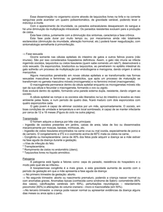 Essa disseminação no organismo ocorre através de taquizoítos livres na linfa e na corrente sanguínea pode acarretar um quadro polissintomático, de gravidade variável, podendo levar o indivíduo à morte. 
Com o aparecimento da imunidade, os parasitos extracelulares desaparecem do sangue e há uma diminuição da multiplicação intracelular. Os parasitos resistentes evoluem para a produção de cistos. 
Esta fase cística, juntamente com a diminuição dos sintomas, caracteriza a fase crônica. 
Esta fase pode durar por muito tempo ou, por mecanismos ainda não totalmente esclarecidos (diminuição da imunidade, alteração hormonal, etc.) poderá haver reagudização, com sintomatologia semelhante à primoinfecção. 
Fase sexuada 
Ocorre somente nas células epiteliais do intestino de gatos e outros felinos jovens (não imunes). São por isso considerados hospedeiros definitivos. Assim, o gato não imune se infecta ingerindo oocistos, taquizoítos ou cistos tissulares (quem sabe comendo um rato?), desenvolverá o ciclo sexuado. Os esporozoítos, bradizoítos ou taquizoítos, ao penetrarem no epitélio intestinal do gato sofrerão um processo de multiplicação por endodiogenia e merogonia, dando origem á vários merozoítos. 
Alguns merozoítos penetrarão em novas células epiteliais e se transformarão nas formas sexuadas masculinas e femininas: os gametócitos, que após um processo de maturação se transformam no gameta masculino móveis (microgameta) e no feminino imóvel (macrogameta). 
O macrogameta permanece dentro da célula epitelial enquanto os microgametas móveis irão sair da sua célula e fecundar o macrogameta, formando o ovo ou zigoto. 
Este evoluirá dentro do epitélio, formando uma parede externa dupla, resistente, dando origem ao oocisto. 
A célula epitelial se rompe e os oocistos são liberados na luz do intestino e levados ao meio ambiente pelas fezes, e num período de quatro dias, ficará maduro com dois esporocistos com quatro esporozoítos cada. 
O gato jovem é capaz de eliminar oocistos por um mês, aproximadamente. O oocisto, em boas condições de umidade e temperatura e em local sombreado, é capaz de se manter infectante por cerca de 12 a 18 meses (Figura do ciclo na outra página). 
Transmissão 
O homem adquire a doença por três vias principais: 
- Ingestão de oocistos presentes em jardins, caixas de areia, latas de lixo ou disseminados mecanicamente por moscas, baratas, minhocas, etc. 
- Ingestão de cistos tissulares encontrados na carne crua ou mal cozida, especialmente de porco e de carneiro. O congelamento a 0oC e o cozimento acima de 60oC mata os cistos na carne. 
- Congênita ou transplacentária: cerca de 40% dos fetos pode adquirir a doença se a mãe estiver na fase aguda da doença durante a gestação. Vias de infecção do feto: 
* Transplacentária; 
* Rompimento de cistos no endométrio (útero); 
* Taquizoítos livres no líquido amniótico. 
Patogenia 
A patogenia está ligada a fatores como: cepa do parasito, resistência do hospedeiro e o modo pelo qual ele se infectou. 
A toxoplasmose congênita é a mais grave, e esta gravidade aumenta de acordo com o período da gestação em que a mãe apresenta a fase aguda da doença: No primeiro trimestre da gestação: aborto. No segundo trimestre: aborto ou nascimento prematuro, podendo a criança nascer normal ou com anomalias graves. Anomalias típicas (conhecida como síndrome de Sabin): coriorretinite (90% dos casos), calcificações cerebrais (em 69%), perturbações neurológicas – retardamento psicomotor (60%) e alterações do volume craniano - micro e macrocefalia (em 50%). No terceiro trimestre: a criança pode nascer normal ou apresentar evidências da doença alguns dias meses ou anos após o parto.  