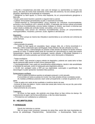 Quanto a toxoplasmose pós-natal, esta varia de benigna ou assintomática (a maioria dos casos), até casos de morte (mais raramente). Entre estes dois extremos, há uma variada gama de situações, dependendo da localização do hospedeiro: 
* Glanglionar ou febril aguda: é a forma mais freqüente, há um comprometimento glanglionar e febre alta. 
* Ocular: pode evoluir levando o paciente a cegueira total ou parcial. 
* Cutânea: forma lesões generalizadas na pele; é raramente encontrada. 
* Cérebro-espinhal ou meningoencefálica: pouco freqüente em indivíduos imunocompetentes, aumentou a sua freqüência com o advento da AIDS. A reativação das formas císticas encontrada nos indivíduos imunodeficientes, provoca lesões múltiplas no cérebro, que levam a sintomas que variam desde a cefaléia até confusão mental, convulsões, coma e morte. 
* Generalizada: mais comum em indivíduos imunodeficientes, provoca um comprometimento meningoencefálico, miocárdico, pulmonar, ocular, digestivo e até testicular. 
Diagnóstico 
- Clínico: difícil, porque as maioria das infecções é assintomática ou se confunde com sintomas de outras doenças. 
- Laboratorial: Demonstração do parasito: 
Obtida na fase aguda em exsudados, liquor, sangue, leite, etc. a forma encontrada é o trofozoíto, melhor evidenciado após centrifugação. Estes métodos não são utilizados na rotina. 
Na fase crônica, a demonstração do parasito é feita através da biópsia de tecidos diversos contendo os cistos. O material obtido pode ser inoculado em camundongos ou usado para exame histopatológico. Apesar de raramente empregado, quando utilizado, a dificuldade freqüente é a diferenciação com outros parasitos que formam cistos, como Sarcocystis e Histoplasma. 
- Testes sorológicos: RIFI: melhor, mais sensível e seguro método de diagnóstico, podendo ser usado tanto na fase aguda (pesquisa IgM) quanto na fase crônica (pesquisa IgG). Hematoaglutinação: mais usado em levantamentos epidemiológicos, devido á alta sensibilidade e facilidade de execução, porém é inadequado para diagnóstico precoce. ELISA: tem vantagem sobre a RIFI por sua objetividade, automação e quantificação. Sua desvantagem é poder apresentar resultados falso-positivos. 
Epidemiologia e profilaxia 
Tanto os gatos domésticos quantos os selvagens possuem o ciclo sexuado. 
É encontrado em todos os países do mundo, nos mais variados climas e condições sociais. 
As medidas profiláticas possíveis visam evitar principalmente o contato da gestante com os gatos: 
- Tratar os gatos com ração de boa qualidade e mantê-los dentro de casa. 
- Incinerar as fezes dos gatos e trocar a areia das caixas pelo menos uma vez por dia, para evitar a maturação dos oocistos. 
- Desnvolvimento de uma vacina. 
Tratamento 
Só eficaz na fase aguda, não existindo uma droga eficaz na fase crônica da doença. Os medicamentos só agem nas formas proliferativas, e não nos cistos tissulares. Pirimetamina com sulfadiazina ou sulfadoxina. 
III – HELMINTOLOGIA 
A- INTRODUÇÃO 
Estudo dos helmintos ou vermes. 
São um grupo muito numeroso, composto de vários filos, sendo três mais importantes em termos de parasitologia: Platyhelminthes, Aschelminthes e Acantocephala. Neste curso  