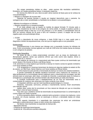 Em cargas parasitarias médias ou altas, estes exames dão resultados satisfatórios. Entretanto, em cargas parasitárias baixas, é necessário repeti-los. 
Em termos de critério de cura, deve se pedir vários exames de fezes para se ter certeza da cura parasitológica. Biópsia ou raspagem da mucosa retal 
Depende de pessoal treinado e resulta em inegável desconforto para o paciente. As vantagens são a maior sensibilidade e a facilidade de se atestar a cura parasitológica. 
- Métodos Imunológicos ou Indiretos Reação intradérmica ou intradermorreação 
É um teste alérgico que se baseia na medida da pápula formada 15 minutos após a inoculação intradérmica de 0,05 ml de antígeno de verme adulto. A reação é positiva quando a pápula formada atinge a área de 1,0 cm em crianças e 1,2 em adultos. A sensibilidade varia de 95% em homens maiores de 20 anos e 65% em mulheres e jovens. A reação não se torna negativa após uma quimioterapia eficaz. 
ELISA 
Com a descoberta de novos antígenos, o teste ELISA hoje é o mais usado para o diagnóstico indireto da esquistossomose, uma vez que se negativa após a cura parasitária. 
Epidemiologia 
Esquistossomose é uma doença que interage com a população humana há milhares de anos. Foram encontradas múmias egípcias com mais de 3.000 anos com lesões típicas da doença e com antígenos do parasito. 
Distribuição Geográfica: 
As áreas de alta e média endemicidade coincidem com as áreas de distribuição do Biomphalaria glabrata, sendo que podemos afirmar que onde ocorre esta espécie, temos a transmissão do S. mansoni. 
Esta espécie de caramujo é a responsável pela faixa quase contínua de transmissão que ocorre desde o Rio Grande do Norte e até Minas Gerais. 
O B. straminea é a única espécie que transmite a doença no Ceará e zonas do agreste nordestino e em focos isolados no Pará. 
O B. tenagophila é o caramujo transmissor da doença em algumas regiões do estado do Rio de Janeiro, em São Paulo, Santa Catarina e em focos isolados em Minas Gerais. 
O clima tropical do país permite a transmissão da doença na maioria dos estados brasileiros. 
A grande quantidade de hábitats aquáticos funcionam como criadouros de moluscos; as altas temperaturas e a luminosidade intensa colaboram para o crescimento de microalgas, que são alimento para os caramujos; além disso, a eclosão do miracídio, a penetração deste no molusco a emergência e a penetração das cercárias também são influenciados por estes dois fatores. 
A condição fundamental para o estabelecimento de um foco de transmissão seria a contaminação do criadouro dos caramujos com fezes contendo ovos viáveis. 
O hospedeiro definitivo, que tem real importância epidemiológica é o homem. 
Roedores, masurpiais, carnívoros, primatas e recentemente, bovinos, foram encontrados com infecção natural. 
Apesar disso, ainda não foi encontrado um foco natural de infecção em que os miracídios não tenham vindo de fezes humanas. 
Fica claro que o problema central da transmissão da esquistossomose é a contaminação de cursos d’água com fezes humanas. 
A chuva apresenta efeitos variáveis, podendo tanto aumentar o número de criadouros, como às vezes, em chuvas copiosas, varrer os caramujos e diminuir a densidade destes em áreas endêmicas. 
Outro aspecto importante é a capacidade dos caramujos de entrar em anidrobiose (estivação e sobrevivência por meses no barro úmido dos criadouros). 
Os fatores mais importantes na expansão da doença são: 
- Migrações internas; 
- Presença de caramujos transmissores; 
- Ausência de infra-estrutura sanitária adequada;  