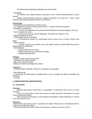 Na cisticercose as alterações patológicas são mais visíveis. 
- Imunológico: 
Os métodos mais usados detectam anticorpos no soro, líquido cefalorraquidiano e humor aquoso. 
Reação imunoenzimática utilizando antígenos purificados dos cistos de T. solium. Estas proteínas purificadas são específicas para os cisticercos. 
Epidemiologia 
- A prevalência pode depender da cultura do povo; 
- A T. saginata é rara entre os hindus, assim como a T. solium é rara entre os judeus. 
- Abatedouros clandestinos; A carne não fiscalizada é uma grande fonte de infecção (as famosas lingüiças “da roça”). 
- Tipo de criação dos suínos; Criar suínos soltos ou junto às habitações, misturados com esgoto e o lixo. 
- Hábito coprofágico do suíno; 
- Contaminação do bovino no pasto; 
Principalmente através da contaminação fecal da água que os animais utilizam para beber. 
- Hábitos sexuais; 
Práticas sexuais que envolvam sexo anal podem fornecer contaminação fecal para a disseminação da cisticercose. 
- Heteroinfecção: 
Água contaminada com fezes; 
Disseminação de ovos por moscas e baratas; 
Acidentes de laboratório. 
Profilaxia 
- Impedir o acesso dos porcos às fezes; 
- Tratamento dos casos humanos; 
- Não comer carne mal cozida; 
- Melhoria do sistema de criação dos animais. 
Tratamento 
- Teníase: simples e eficiente, é feito com a utlização do praziquantel. 
- Neurocisticercose Combinação de antihemínticos, antinflamatórios e com a correção dos efeitos resultantes das alterações. Cirurgia. 
2 - NEMATELMINTOS (ASQUELMINTOS) 
2.1 - Ascaridíase 
Introdução 
Causada pelo Ascaris lumbricoides, a ascaridíase é a helmintose mais comum em seres humanos. 
Ocorre no mundo inteiro, sendo mais comuns em áreas tropicais e subtropicais com baixo nível de saneamento básico. 
Além do Ascaris lumbricoides, a outra espécie de importância médico-veterinária é o Ascaris suum que parasita suínos. 
Morfologia 
- Macho: Mede cerca de 20 a 30 cm e apresenta cor leitosa. Possui boca na extremidade anterior, contornada por três fortes lábios. 
- Fêmea: Semelhante ao macho, porém é mais robusta, medindo cerca de 30 a 40 cm. 
 