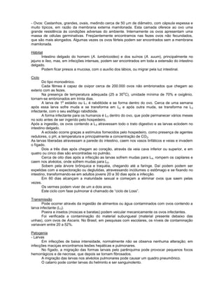 - Ovos: Castanhos, grandes, ovais, medindo cerca de 50 m de diâmetro, com cápsula espessa e muito típicos, em razão da membrana externa mamilonada. Esta camada oferece ao ovo uma grande resistência ás condições adversas do ambiente. Internamente os ovos apresentam uma massa de células germinativas. Freqüentemente encontramos nas fezes ovos não fecundados, que são mais alongados. Algumas vezes os ovos férteis podem ser encontrados sem a membrana mamilonada. 
Hábitat 
Intestino delgado do homem (A. lumbricoides) e dos suínos (A. suum), principalmente no jejuno e íleo, mas, em infecções intensas, podem ser encontrados em toda a extensão do intestino delgado. 
Podem ficar presos a mucosa, com o auxílio dos lábios, ou migrar pela luz intestinal. 
Ciclo 
Do tipo monoxênico. 
Cada fêmea é capaz de ovipor cerca de 200.000 ovos não embrionados que chegam ao exterio com as fezes. 
Na presença de temperatura adequada (25 a 30oC), umidade mínima de 70% e oxigênio, tornam-se embrionados em trinta dias. 
A larva de 1o estádio ou L1 é rabditóide e se forma dentro do ovo. Cerca de uma semana após essa larva sofre muda e se transforma em L2 e após outra muda, se transforma na L3 infectante, com o seu esôfago rabidtóide. 
A forma infectante para os humanos é L3 dentro do ovo, que pode permanecer vários meses no solo antes de ser ingerido pelo hospedeiro. 
Após a ingestão, os ovos contendo a L3 atravessam todo o trato digestivo e as larvas eclodem no intestino delgado. 
A eclosão ocorre graças a estímulos fornecidos pelo hospedeiro, como presença de agentes redutores, o pH, a temperatura e principalmente a concentração de CO2. 
As larvas liberadas atravessam a parede do intestino, caem nos vasos linfáticos e veias e invadem o fígado. 
Dois a três dias após chegam ao coração, através da veia cava inferior ou superior, e em quatro ou cinco dias são encontradas no pulmão. 
Cerca de oito dias após a infecção as larvas sofrem mudas para L4, rompem os capilares e caem nos alvéolos, onde sofrem mudas para L5. 
Sobem pela árvore brônquica e traquéia, chegando até a faringe. Daí podem podem ser expelidas com a expectoração ou deglutidas, atravessando incólumes o estômago e se fixando no intestino, transformando-se em adultos jovens 20 a 30 dias após a infecção. 
Em 60 dias alcançam a maturidade sexual e começam a eliminar ovos que saem pelas vezes. 
Os vermes podem viver de um a dois anos. 
Este ciclo com fase pulmonar é chamado de “ciclo de Loss”. 
Transmissão 
Pode ocorrer através da ingestão de alimentos ou água contaminados com ovos contendo a larva infectante (L3). 
Poeira e insetos (moscas e baratas) podem veicular mecanicamente os ovos infectantes. 
Foi verificada a contaminação do material subungueal (material presente debaixo das unhas), com ovos de Ascaris. No Brasil, em pesquisas com escolares, os níveis de contaminação variavam entre 20 a 52%. 
Patogenia 
- Larvas 
Em infecções de baixa intensidade, normalmente não se observa nenhuma alteração; em infecções maciças encontramos lesões hepáticas e pulmonares. 
No fígado, a migração das formas larvais pelo parênquima pode provocar pequenos focos hemorrágicos e de necrose, que depois se tornam fibrosados. 
A migração das larvas nos alvéolos pulmonares pode causar um quadro pneumônico. 
O catarro pode conter larvas do helminto e ser sanguinolento.  