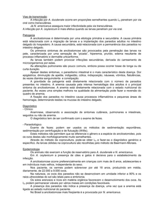 Vias de transmissão 
A infecção por A. duodenale ocorre em proporções semelhantes quando L3 penetram por via oral como transcutânea. 
Já N. americanus assegura maior infectividade pela via transcutânea. 
A infecção por A. ceylanicum é mais efetiva quando as larvas penetram por via oral. 
Patogenia 
A ancilostomose é determinada por uma etiologia primária e secundária. A causa primária está relacionada com a migração de larvas e a implantação dos parasitos adultos no intestino delgado do hospedeiro. A causa secundária, está relacionada com a permanência dos parasitos no intestino delgado. 
Os primeiros sintomas de ancilostomose são provocados pela penetração das larvas na pele, caracterizada por uma sensação de “picada”, hiperemia, prurido, edema resultante de processo inflamatório e dermatite urticariforme. 
As larvas também podem provocar infecções secundárias, derivada do carreamento de microorganismos por estas. 
As alterações pulmonares são pouco comuns, embora possa ocorrer tosse de longa ou de curta duração. 
Apesar destes sintomas, o parasitismo intestinal é o mais característico desta doença. Dor epigástrica, diminuição de apetite, indigestão, cólica, indisposição, náuseas, vômitos, flatulências, às vezes diarréia sanguinolenta e constipação. 
A gravidade da patogenia está diretamente relacionada com o número de parasitos presentes no intestino. A anemia causada pela intensa hematofagia dos adultos é o principal sintoma da ancilostomose. A anemia está diretamente relacionada com o estado nutricional do paciente. Às vezes uma simples melhora na qualidade da alimentação pode fazer a reversão do quadro de anemia. 
A fixação dos parasitos no intestino causa processos inflamatórios e pequenas áreas de hemorragia, determinando lesões na mucosa do intestino delgado. 
Diagnóstico 
- Clínico: 
Anamnese, observando a associação de sintomas cutâneos, pulmonares e intestinais, seguidos ou não de anemia. 
O diagnóstico tem de ser confirmado com o exame de fezes. 
- Parasitológico: 
Exame de fezes: podem ser usados os métodos de sedimentação espontânea, sedimentação por centrifugação e de flutuação (Willis). 
Estes métodos não permitem que se diferencie o gênero e a espécie do ancilostomideo, pois os ovos destes são morfologicamente muito semelhantes. 
Através do método da coprocultura, pode-se obter L3 e fazer-se o diagnóstico genérico e específico. As larvas obtidas na coprocultura são recolhidas pelo método de Baermann-Moraes. 
Epidemiologia 
Os animais não exercem a função de reservatório para A. duodenale e N. americanus. 
Em A. ceylanicum a presença de cães e gatos é decisiva para o estabelecimento da infecção. 
A ancilostomose ocorre preferencialmente em crianças com mais de 6 anos, adolescentes e em indivíduos mais velhos, independente do sexo. 
Nos paciente, os vermes podem sobreviver por até 18 anos, produzindo em média, diariamente, de 22.000 a 9.000 ovos. 
Na natureza, os ovos dos parasitos não se desenvolvem em umidade inferior a 90% e os raios ultravioletas do sol são letais para a embrionia. 
Os solos arenosos e ricos em matéria orgânica favorecem o desenvolvimento dos ovos. As L3 podem permanecer viáveis por vários meses em condições favoráveis. 
A presença dos parasitos não indica a presença da doença, uma vez que a anemia está ligada ao estado nutricional do paciente. 
No Brasil a ancilostomose mais freqüente é a provocada por N. americanus. 
 