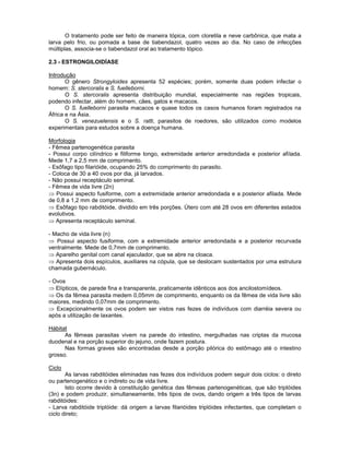 O tratamento pode ser feito de maneira tópica, com cloretila e neve carbônica, que mata a larva pelo frio, ou pomada a base de tiabendazol, quatro vezes ao dia. No caso de infecções múltiplas, associa-se o tiabendazol oral ao tratamento tópico. 
2.3 - ESTRONGILOIDÍASE 
Introdução 
O gênero Strongyloides apresenta 52 espécies; porém, somente duas podem infectar o homem: S. stercoralis e S. fuelleborni. 
O S. stercoralis apresenta distribuição mundial, especialmente nas regiões tropicais, podendo infectar, além do homem, cães, gatos e macacos. 
O S. fuelleborni parasita macacos e quase todos os casos humanos foram registrados na África e na Ásia. 
O S. venezuelensis e o S. ratti, parasitos de roedores, são utilizados como modelos experimentais para estudos sobre a doença humana. 
Morfologia 
- Fêmea partenogenética parasita 
- Possui corpo cilíndrico e filiforme longo, extremidade anterior arredondada e posterior afilada. Mede 1,7 a 2,5 mm de comprimento. 
- Esôfago tipo filarióide, ocupando 25% do comprimento do parasito. 
- Coloca de 30 a 40 ovos por dia, já larvados. 
- Não possui receptáculo seminal. 
- Fêmea de vida livre (2n) Possui aspecto fusiforme, com a extremidade anterior arredondada e a posterior afilada. Mede de 0,8 a 1,2 mm de comprimento. Esôfago tipo rabditóide, dividido em três porções. Útero com até 28 ovos em diferentes estados evolutivos. Apresenta receptáculo seminal. 
- Macho de vida livre (n) Possui aspecto fusiforme, com a extremidade anterior arredondada e a posterior recurvada ventralmente. Mede de 0,7mm de comprimento. Aparelho genital com canal ejaculador, que se abre na cloaca. Apresenta dois espículos, auxiliares na cópula, que se deslocam sustentados por uma estrutura chamada gubernáculo. 
- Ovos Elípticos, de parede fina e transparente, praticamente idênticos aos dos ancilostomídeos. Os da fêmea parasita medem 0,05mm de comprimento, enquanto os da fêmea de vida livre são maiores, medindo 0,07mm de comprimento. Excepcionalmente os ovos podem ser vistos nas fezes de indivíduos com diarréia severa ou após a utilização de laxantes. 
Hábitat 
As fêmeas parasitas vivem na parede do intestino, mergulhadas nas criptas da mucosa duodenal e na porção superior do jejuno, onde fazem postura. 
Nas formas graves são encontradas desde a porção pilórica do estômago até o intestino grosso. 
Ciclo 
As larvas rabditóides eliminadas nas fezes dos indivíduos podem seguir dois ciclos: o direto ou partenogenético e o indireto ou de vida livre. 
Isto ocorre devido à constituição genética das fêmeas partenogenéticas, que são triplóides (3n) e podem produzir, simultaneamente, três tipos de ovos, dando origem a três tipos de larvas rabditóides: 
- Larva rabditóide triplóide: dá origem a larvas filarióides triplóides infectantes, que completam o ciclo direto;  