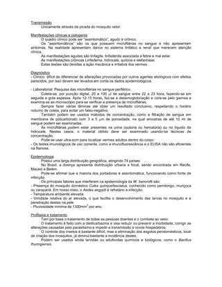 Transmissão 
Unicamente através da picada do mosquito vetor. 
Manifestações clínicas e patogenia 
O quadro clínico pode ser “assintomático”, agudo e crônico. 
Os “assintomáticos” são os que possuem microfilárias no sangue e não apresentam sintomas. Na realidade apresentam danos no sistema linfático e renal que merecem atenção clínica. 
As manifestações agudas são linfagite, linfadenite associada a febre e mal estar. 
As manifestações crônicas Linfedema, hidrocele, quilúria e elefantíase. 
Estas lesões são devidas a ação mecânica e irritativa dos vermes. 
Diagnóstico 
- Clínico: difícil de diferenciar de alterações provocadas por outros agentes etiológicos com efeitos parecidos, por isso devem ser levados em conta os dados epidemiológicos 
- Laboratorial: Pesquisa das microfilárias no sangue periférico. 
Coleta-se, por punção digital, 20 a 100 l de sangue entre 22 a 23 hora, fazendo-se em seguida a gota espessa. Após 12-15 horas, faz-se a desemoglobinação e cora-se pelo giemsa e examina-se ao microscópio para se verificar a presença de microfilárias. 
Sempre fazer várias lâminas até obter um resultado conclusivo, respeitando o horário noturno de coleta, para evitar um falso-negativo. 
Também podem ser usados métodos de concentração, como a filtração de sangue em membrana de policarbonato com 3 a 5 m de porosidade, na qual amostras de até 10 ml de sangue podem ser examinadas. 
As microfilárias podem estar presentes na urina (quilúria ou hematúria) ou no líquido da hidrocele. Nestes casos, o material obtido deve ser examinado usando-se técnicas de concentração. 
Pode-se usar ultra-som para localizar vermes adultos dentro do corpo. 
- Os testes imunológicos de uso corrente, como a imunofluorescência e o ELISA não são eficientes na filariose. 
Epidemiologia 
Possui uma larga distribuição geográfica, atingindo 74 países. 
No Brasil, a doença apresenta distribuição urbana e focal, sendo encontrada em Recife, Maceió e Belém. 
Pode-se afirmar que a maioria dos portadores é assintomática, funcionando como fonte de infecção. 
Os principais fatores que interferem na epidemiologia da W. bancrofti são: 
- Presença do mosquito doméstico Culex quinquefasciatus, conhecido como pernilongo, muriçoca ou carapanã. Em nosso meio, o Aedes aegypti é refratário a infecção. 
- Temperatura ambiente elevada. 
- Umidade relativa do ar elevada, o que facilita o desenvolvimento das larvas no mosquito e a penetração destas na pele. 
- Pluviosidade mínima de 1300mm3 por ano. 
Profilaxia e tratamento 
Tem por base o tratamento de todas as pessoas doentes e o combate ao vetor. 
O tratamento é feito com a dietilcarbazina e visa reduzir ou prevenir a morbidade, corrigir as alterações causadas pelo parasitismo e impedir a transmissão a novos hospedeiros. 
O controle dos insetos é bastante difícil, mas a eliminação dos esgotos peridomésticos, local de criação dos mosquitos, já diminui bastante a incidência destes. 
Podem ser usados ainda larvidas ou adulticidas químicos e biológicos, como o Bacillus thuringiensis. 
