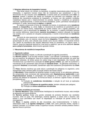 3- Relações defensivas do hospedeiro humano 
Para tentar reduzir, em número, ou neutralizar, os agentes responsáveis pelas infecções, ou infestações, o organismo humano lança mão de mecanismos que caracterizam o que foi denominado em seu conjunto como resistência. A mesma pode ser considerada como total, ou absoluta, quando o parasita não dispõe de condições que permitam sua instalação, seja por eficiência dos mecanismos protetores do hospedeiro, ou mesmo, por não existirem condições metabólicas básicas para o desenvolvimento do parasita. Quando a resistência se apresenta reduzindo, significativamente, o número de formas parasitárias, porém, permitindo manutenção do parasitismo, é, então, denominada de relativa, ou parcial. 
No aspecto concernente à forma de instalação da mesma, é considerado como resistência natural, ou inespecífica, ou, ainda, inata; os mecanismos de resistência ao parasitismo que se comportam da mesma forma, independente de contato anterior com o agente parasitário, não determinando o que é denominado de memória. Se, ao contrário, o sistema linfocitário participa dos eventos defensivos, determinando memória imunológica e posterior alteração de resposta nos contatos com o parasita em situações subseqüentes, o evento é denominado de resistência adquirida. 
Do ponto de vista operacional, a divisão entre os mecanismos inespecíficos e específicos, não têm validade, pois, os mesmos, atuam de forma integrativa. Porém, visando a uma melhor apresentação do tema, será utilizada essa divisão como recurso didático. É importante lembrar que, apesar da importância das reações defensivas frente ao parasitismo, em alguns casos, a mesma, causa tal magnitude lesional em nível local ou sistêmico, que se torna altamente danosa para a própria homeostase, determinando agressão indireta. 
3.1 Mecanismos de resistência inespecíficos 
A. Tegumento cutâneo 
A.1 Barreira mecânica: Impede, ou dificulta a penetração de agentes parasitários. 
A.2 Barreira uímica: O pH da pele humana é ácido, o que dificulta a penetração, ou instalação, em sua superfície, de patógenos. Esse pH é mantido principalmente pela produção, por parte das glândulas sebáceas, de ácidos graxos de cadeia longa e pela degradação, dos mesmos, pela microbiota local, que determina a produção de ácidos graxos voláteis, que, além de auxiliarem a manutenção do pH, apresentam ação principal em bactérias Gram As glândulas sudoríparas, ao produzirem lisozimas (muramidase), apresentam ação lítica bacteriana (principalmente nas Gram +). 
A.3 Pelos: Barreira mecânica que pode reduzi a penetração de patógenos no organismo, como representado pelas vibrissas (pêlos na porção anterior das fossas nasais). 
A.4 Microbiana: Várias espécies de bactérias residem na pele normal, ou em glândulas sebáceas. Os componentes mais numerosos são representados pelo Staphylococcus epidermidis e pelo Propionibacterium acneae. A competição com patógenos é a forma pela qual a microbiota participa das defesas do hospedeiro. As formas de reduzir, ou eliminar o agente invasor, se baseia principalmente em: 
1) Produção de substâncias microbicidas e redução do pH local, já explicados anteriormente; 
2) Ligação a receptores de superfície celular, também utilizado pelo patógeno; 
3) Produção de outras substâncias microbicidas. 
B. Cavidades revestidas por mucosas 
B.1 Barreira Mecânica: Pelas características histológicas do revestimento mucoso, esta condição se apresenta com pouca eficiência. 
B.2 Barreira química: Existe uma grande variedade de produtos liberados nas cavidades mucosas, entre os quais, HCl (estômago), enzimas digestiva, e outras como a lisozima, sais biliares e suco pancreático que atuam na degradação ou inativação de grande número de microrganismo. 
B.3 Muco: A mucina, proteína de alta viscosidade, atua fundamentalmente: 1) facilita a adesividade entre si de agentes biológicos e virais, bem como partículas inertes, visando a posterior remoção; e 2) mantém úmida a superfície mucosa, formando camada protetora frente a agentes físicos e químicos. 
 