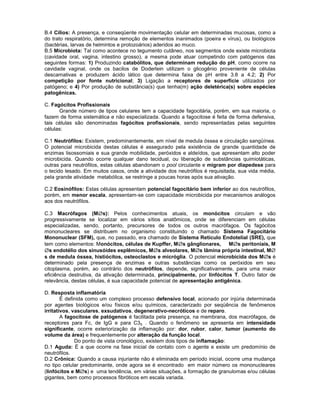 B.4 Cílios: A presença, e conseqüente movimentação celular em determinadas mucosas, como a do trato respiratório, determina remoção de elementos inanimados (poeira e vírus), ou biológicos (bactérias, larvas de helmintos e protozoários) aderidos ao muco. 
B.5 Microbiota: Tal como acontece no tegumento cutâneo, nos segmentos onde existe microbiota (cavidade oral, vagina, intestino grosso), a mesma pode atuar competindo com patógenos das seguintes formas: 1) Produzindo catabólitos, que determinam redução do pH, como ocorre na cavidade vaginal, onde os bacilos de Doderlein utilizam o glicogênio proveniente de células descamativas e produzem ácido lático que determina faixa de pH entre 3.8 a 4.2; 2) Por competição por fonte nutricional; 3) Ligação a receptores de superfície utilizados por patógeno; e 4) Por produção de substância(s) que tenha(m) ação deletérica(s) sobre espécies patogênicas. 
C. Fagócitos Profissionais 
Grande número de tipos celulares tem a capacidade fagocitária, porém, em sua maioria, o fazem de forma sistemática e não especializada. Quando a fagocitose é feita de forma defensiva, tais células são denominadas fagócitos profissionais, sendo representadas pelas seguintes células: 
C.1 Neutrófilos: Existem, predominantemente, em nível de medula óssea e circulação sangüínea. O potencial microbicida destas células é assegurado pela existência de grande quantidade de enzimas lisossomiais e sua grande mobilidade, peróxidos e aldeídos, que apresentam alto poder microbicida. Quando ocorre qualquer dano tecidual, ou liberação de substâncias quimiotáticas, outras para neutrófilos, estas células abandonam o pool circulante e migram por diapedese para o tecido lesado. Em muitos casos, onde a atividade dos neutrófilos é requisitada, sua vida média, pela grande atividade metabólica, se restringe a poucas horas após sua ativação. 
C.2 Eosinófilos: Estas células apresentam potencial fagocitário bem inferior ao dos neutrófilos, porém, em menor escala, apresentam-se com capacidade microbicida por mecanismos análogos aos dos neutrófilos. 
C.3 Macrófagos (Ms): Pelos conhecimentos atuais, os monócitos circulam e vão progressivamente se localizar em vários sítios anatômicos, onde se diferenciam em células especializadas, sendo, portanto, precursores de todos os outros macrófagos. Os fagócitos mononucleares se distribuem no organismo constituindo o chamado Sistema Fagocitário Mononuclear (SFM), que, no passado, era chamado de Sistema Retículo Endotelial (SRE), que tem como elementos: Monócitos, células de Kupffer, Ms gânglionares, Ms peritoniais, Ms endotélio dos sinusóides esplêmicos, Ms alveolares, Ms lâmina própria intestinal, Ms de medula óssea, histiócitos, osteoclastos e micróglia. O potencial microbicida dos Ms é determinado pela presença de enzimas e outras substâncias como os peróxidos em seu citoplasma, porém, ao contrário dos neutrófilos, depende, significativamente, para uma maior eficiência destrutiva, da ativação determinada, principalmente, por linfócitos T. Outro fator de relevância, destas células, é sua capacidade potencial de apresentação antigênica. 
D. Resposta inflamatória 
É definida como um complexo processo defensivo local, acionado por injúria determinada por agentes biológicos e/ou físicos e/ou químicos, caracterizado por seqüência de fenômenos irritativos, vasculares, exsudativos, degenerativo-necróticos e de reparo. 
A fagocitose de patógenos é facilitada pela presença, na membrana, dos macrófagos, de receptores para Fc, de IgG e para C3b . Quando o fenômeno se apresenta em intensidade significante, ocorre exteriorização da inflamação por: dor, rubor, calor, tumor (aumento do volume da área) e frequentemente por alteração da função local. 
Do ponto de vista cronológico, existem dois tipos de inflamação: 
D.1 Aguda: É a que ocorre na fase inicial de contato com o agente e existe um predomínio de neutrófilos. 
D.2 Crônica: Quando a causa injuriante não é eliminada em período inicial, ocorre uma mudança no tipo celular predominante, onde agora se é encontrado em maior número os mononucleares (linfócitos e Ms) e uma tendência, em várias situações, a formação de granulomas e/ou células gigantes, bem como processos fibróticos em escala variada.  