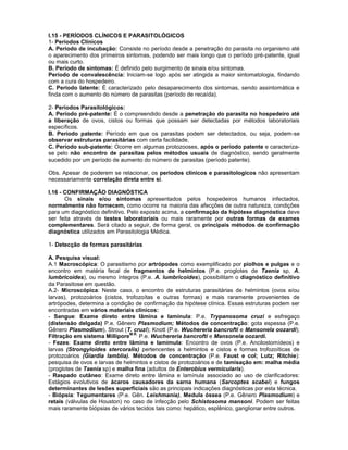 I.15 - PERÍODOS CLÍNICOS E PARASITOLÓGICOS 
1- Períodos Clínicos 
A. Período de incubação: Consiste no período desde a penetração do parasita no organismo até o aparecimento dos primeiros sintomas, podendo ser mais longo que o período pré-patente, igual ou mais curto. 
B. Período de sintomas: É definido pelo surgimento de sinais e/ou sintomas. 
Período de convalescência: Iniciam-se logo após ser atingida a maior sintomatologia, findando com a cura do hospedeiro. 
C. Período latente: É caracterizado pelo desaparecimento dos sintomas, sendo assintomática e finda com o aumento do número de parasitas (período de recaída). 
2- Períodos Parasitológicos: 
A. Período pré-patente: É o compreendido desde a penetração do parasita no hospedeiro até a liberação de ovos, cistos ou formas que possam ser detectadas por métodos laboratoriais específicos. 
B. Período patente: Período em que os parasitas podem ser detectados, ou seja, podem-se observar estruturas parasitárias com certa facilidade. 
C. Período sub-patente: Ocorre em algumas protozooses, após o período patente e caracteriza- se pelo não encontro de parasitas pelos métodos usuais de diagnóstico, sendo geralmente sucedido por um período de aumento do número de parasitas (período patente). 
Obs. Apesar de poderem se relacionar, os períodos clínicos e parasitologicos não apresentam necessariamente correlação direta entre si. 
I.16 - CONFIRMAÇÃO DIAGNÓSTICA 
Os sinais e/ou sintomas apresentados pelos hospedeiros humanos infectados, normalmente não fornecem, como ocorre na maioria das afecções de outra natureza, condições para um diagnóstico definitivo. Pelo exposto acima, a confirmação da hipótese diagnóstica deve ser feita através de testes laboratoriais ou mais raramente por outras formas de exames complementares. Será citado a seguir, de forma geral, os principais métodos de confirmação diagnóstica utilizados em Parasitologia Médica. 
1- Detecção de formas parasitárias 
A. Pesquisa visual: 
A.1 Macroscópica: O parasitismo por artrópodes como exemplificado por piolhos e pulgas e o encontro em matéria fecal de fragmentos de helmintos (P.e. proglotes de Taenia sp, A. lumbricoides), ou mesmo íntegros (P.e. A. lumbricoides), possibilitam o diagnóstico definitivo da Parasitose em questão. 
A.2- Microscópica: Neste caso, o encontro de estruturas parasitárias de helmintos (ovos e/ou larvas), protozoários (cistos, trofozoítas e outras formas) e mais raramente provenientes de artrópodes, determina a condição de confirmação da hipótese clínica. Essas estruturas podem ser encontradas em vários materiais clínicos: 
- Sangue: Exame direto entre lâmina e lamínula: P.e. Trypanosoma cruzi e esfregaço (distensão delgada) P.e. Gênero Plasmodium; Métodos de concentração: gota espessa (P.e. Gênero Plasmodium), Strout (T. cruzi); Knott (P.e. Wuchereria bancrofti e Mansonela oozardi); Filtração em sistema MilliporeM.R. P.e. Wuchereria bancrofti e Mansonela oozardi. 
- Fezes: Exame direto entre lâmina e lamímula: Encontro de ovos (P.e. Ancilostomídeos) e larvas (Strongyloides stercoralis) pertencentes a helmintos e cistos e formas trofozoíticas de protozoários (Giardia lamblia). Métodos de concentração (P.e. Faust e col; Lutz; Ritchie): pesquisa de ovos e larvas de helmintos e cistos de protozoários e de tamisação em: malha média (proglotes de Taenia sp) e malha fina (adultos de Enterobius vermicularis). 
- Raspado cutâneo: Exame direto entre lâmina e lamínula associado ao uso de clarificadores: Estágios evolutivos de ácaros causadores da sarna humana (Sarcoptes scabei) e fungos determinantes de lesões superficiais são as principais indicações diagnósticas por esta técnica. 
- Biópsia: Tegumentares (P.e. Gên. Leishmania), Medula óssea (P.e. Gênero Plasmodium) e retais (válvulas de Houston) no caso de infecção pelo Schistosoma mansoni. Podem ser feitas mais raramente biópsias de vários tecidos tais como: hepático, esplênico, ganglionar entre outros. 
 