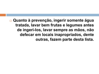  Quanto à prevenção, ingerir somente água
tratada, lavar bem frutas e legumes antes
de ingeri-los, lavar sempre as mãos, não
defecar em locais inapropriados, dente
outras, fazem parte desta lista.
 