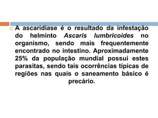  A ascaridíase é o resultado da infestação
do helminto Ascaris lumbricoides no
organismo, sendo mais frequentemente
encontrado no intestino. Aproximadamente
25% da população mundial possui estes
parasitas, sendo tais ocorrências típicas de
regiões nas quais o saneamento básico é
precário.
 