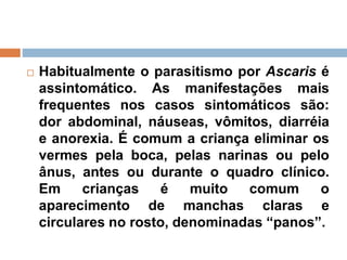  Habitualmente o parasitismo por Ascaris é
assintomático. As manifestações mais
frequentes nos casos sintomáticos são:
dor abdominal, náuseas, vômitos, diarréia
e anorexia. É comum a criança eliminar os
vermes pela boca, pelas narinas ou pelo
ânus, antes ou durante o quadro clínico.
Em crianças é muito comum o
aparecimento de manchas claras e
circulares no rosto, denominadas “panos”.
 