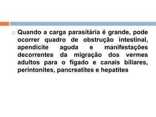  Quando a carga parasitária é grande, pode
ocorrer quadro de obstrução intestinal,
apendicite aguda e manifestações
decorrentes da migração dos vermes
adultos para o fígado e canais biliares,
perintonites, pancreatites e hepatites
 
