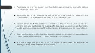  As picadas de aranhas são um evento médico raro, mas ainda assim são objeto
de medo dos pacientes.
 As reações locais são usualmente similares as de uma picada por abelha, com
aparecimento de hiperemia e nodulação no local da picada.
 Existem cerca de 41.000 espécies de aranha, todas produzem uma espécie de
veneno em suas quelíceras, na maior parte dos casos inofensivo para humanos,
sendo assim, poucas espécies têm alguma relevância do ponto de vista médico.
 Com distribuição mundial, há dois tipos de síndromes secundárias a picadas de
aranhas que podem ocorrer: o Latrodetismo e o Loxsocelismo.
 A epidemiologia das picadas de aranha depende de fatores ambientais e da
interação entre seres humanos e aracnídeos.
 