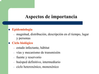 Aspectos de importancia
Epidemiología
– magnitud, distribución, descripción en el tiempo, lugar
y personas
Ciclo biológico
– estado infectante, hábitat
– vías y mecanismo de transmisión
– fuente y reservorio
– huésped definitivo, intermediario
– ciclo heteroxénico, monoxénico
 