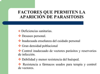 FACTORES QUE PERMITEN LA
APARICIÓN DE PARASITOSIS
Deficiencias sanitarias.
Desaseo personal.
Inadecuada enseñanza del cuidado personal
Gran densidad poblacional
Control inadecuado de vectores parásitos y reservorios
de infección.
Debilidad y menor resistencia del huésped.
Resistencia a fármacos usados para terapia y control
de vectores.
 