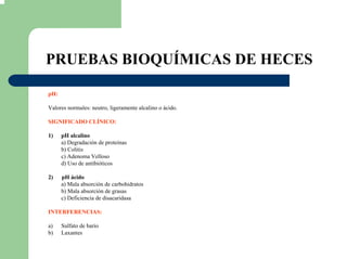 PRUEBAS BIOQUÍMICAS DE HECES
pH:
Valores normales: neutro, ligeramente alcalino o ácido.
SIGNIFICADO CLÍNICO:
1) pH alcalino
a) Degradación de proteínas
b) Colitis
c) Adenoma Velloso
d) Uso de antibióticos
2) pH ácido
a) Mala absorción de carbohidratos
b) Mala absorción de grasas
c) Deficiencia de disacaridasa
INTERFERENCIAS:
a) Sulfato de bario
b) Laxantes
 