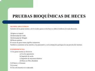 PRUEBAS BIOQUÍMICAS DE HECES
SIGNIFICADO CLÍNICO:
Aumento de las grasas neutras y de los ácidos grasos en las heces se debe al síndrome de mala absorción.
1)Esprue no tropical.
2)Enfermedad de Crohn
3)Enfermedad de Whipple
4)Fibrosis quística
El exceso de grasa neutra significa esteatorrea.
También se aumentan en las enteritis y las pancreatitis y en la estirpación quirúrgica de una porción del intestino.
INTERFERENCIAS:
1) Las grasas neutras se elevan en:
a) Uso de supositorios
b) Ingestión de aceite
c) Ingestión de mayonesa dietética
d) Dieta con fibra abundante
2) El bario y el bismuto
3) La orina
4) Una sola muestra no es adecuada.
 