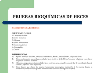 PRUEBAS BIOQUÍMICAS DE HECES
SANGRE OCULTA EN HECES:
SIGNIFICADO CLÍNICO:
1) Carcinoma de colon
2) Colitis ulcerativas
3) Adenoma
4) Hernia diafragmática
5) Carcinoma gástrico
6) Diverticulitis
7) Úlceras
INTERFERENCIAS:
1) Algunos fármacos: salicilatos, esteroides, indometacina, NSAID, anticoagulantes, colquicina, hierro.
2) Otros medicamentos que producen resultados falsos positivos: ácido bórico, bromuros, colquicina, yodo, hierro
inorgánico, sustancias oxidantes.
3) Alimentos que pueden producir resultados falsos positivos: carne, vegetales con actividad de peroxidasa (rábanos),
vitamina C (produce falsos negativos).
4) Otros factores que alteran las pruebas: hemorroides hemorrágicas, recolección de la muestra durante la
menstruación, maratonistas de grandes distancias tienen resultados falsos positivos (23%).
 