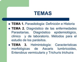 TEMAS
TEMA 1. Parasitología: Definición e Historia
TEMA 2. Diagnóstico de las enfermedades
Parasitarias. Diagnóstico epidemiológico,
clínico y de laboratorio. Métodos para el
estudio de los parásitos.
TEMA 3. Helmintología: Características
morfológicas de Ascaris lumbricoides,
Enterobius vermicularis y Trichuris trichuira
 