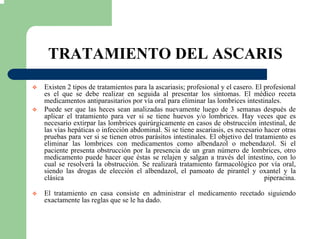 TRATAMIENTO DEL ASCARIS
Existen 2 tipos de tratamientos para la ascariasis; profesional y el casero. El profesional
es el que se debe realizar en seguida al presentar los síntomas. El médico receta
medicamentos antiparasitarios por vía oral para eliminar las lombrices intestinales.
Puede ser que las heces sean analizadas nuevamente luego de 3 semanas después de
aplicar el tratamiento para ver si se tiene huevos y/o lombrices. Hay veces que es
necesario extirpar las lombrices quirúrgicamente en casos de obstrucción intestinal, de
las vías hepáticas o infección abdominal. Si se tiene ascariasis, es necesario hacer otras
pruebas para ver si se tienen otros parásitos intestinales. El objetivo del tratamiento es
eliminar las lombrices con medicamentos como albendazol o mebendazol. Si el
paciente presenta obstrucción por la presencia de un gran número de lombrices, otro
medicamento puede hacer que éstas se relajen y salgan a través del intestino, con lo
cual se resolverá la obstrucción. Se realizará tratamiento farmacológico por vía oral,
siendo las drogas de elección el albendazol, el pamoato de pirantel y oxantel y la
clásica piperacina.
El tratamiento en casa consiste en administrar el medicamento recetado siguiendo
exactamente las reglas que se le ha dado.
 