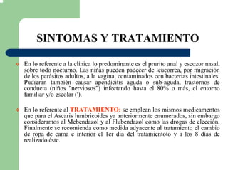 SINTOMAS Y TRATAMIENTO
En lo referente a la clínica lo predominante es el prurito anal y escozor nasal,
sobre todo nocturno. Las niñas pueden padecer de leucorrea, por migración
de los parásitos adultos, a la vagina, contaminados con bacterias intestinales.
Pudieran también causar apendicitis aguda o sub-aguda, trastornos de
conducta (niños "nerviosos") infectando hasta el 80% o más, el entorno
familiar y/o escolar (').
En lo referente al TRATAMIENTO: se emplean los mismos medicamentos
que para el Ascaris lumbricoides ya anteriormente enumerados, sin embargo
consideramos al Mebendazol y al Flubendazol como las drogas de elección.
Finalmente se recomienda como medida adyacente al tratamiento el cambio
de ropa de cama e interior el 1er día del tratamientoto y a los 8 días de
realizado éste.
 