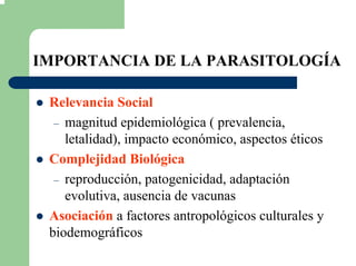 IMPORTANCIA DE LA PARASITOLOGÍA
Relevancia Social
– magnitud epidemiológica ( prevalencia,
letalidad), impacto económico, aspectos éticos
Complejidad Biológica
– reproducción, patogenicidad, adaptación
evolutiva, ausencia de vacunas
Asociación a factores antropológicos culturales y
biodemográficos
 