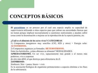 CONCEPTOS BÁSICOS
El parasitismo es un proceso por el cual una especie amplia su capacidad de
supervivencia utilizando a otras especies para que cubran sus necesidades básicas que
no tienen porque implicar necesariamente a cuestiones nutricionales y pueden cubrir
cosas como la diseminación o mejoras en la reproducción de la especie parásita, etc.
¿Cuál es el alimento de los seres vivos? CATEGORIAS
1) Compuestos inorgánicos muy sencillos (C02, H20 y otros) + Energía solar.
AUTOTROFOS.
2) Compuestos orgánicos ya formados. HETEROTROFOS.
Entre los hetrótrofos, ¿cómo obtienen su alimento? MODALIDADES.
1)PREDATORISMO. Un ser vivo, supuestamente más grande o al menos más
poderoso, vive a expensas
de otro más débil, al que destruye para alimentarse de él.
2)SIMBIOSIS-
Simbiosis: Sim = juntos. biosis = vivir.
Es la asociación biológica de organismo pertenecientes a especies distintas a los fines
de la subsistencia.
 
