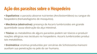 Ação dos parasitos sobre o Hospedeiro
• Espoliativa: o parasita absorve nutrientes (Ancilostomídeos) ou sangue do
hospedeiro (hematofagismo de mosquitos).
• Mecânica (obstrutiva): presença de Ascaris lumbricoides em grande
quantidade causa obstrução da alça intestinal.
• Tóxica: os metabólitos de alguns parasitos podem ser tóxicos e produzir
reações alérgicas nos teciduais no hospedeiro. Ascaris lumbricoides produz
tais metabólitos.
• Enzimática: enzimas produzidas por cercárias do Schistosoma mansoni
auxiliam sua penetração na pele do ser humano.
 
