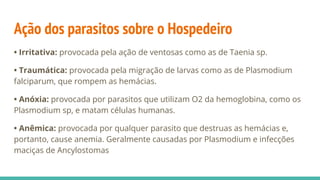 Ação dos parasitos sobre o Hospedeiro
• Irritativa: provocada pela ação de ventosas como as de Taenia sp.
• Traumática: provocada pela migração de larvas como as de Plasmodium
falciparum, que rompem as hemácias.
• Anóxia: provocada por parasitos que utilizam O2 da hemoglobina, como os
Plasmodium sp, e matam células humanas.
• Anêmica: provocada por qualquer parasito que destruas as hemácias e,
portanto, cause anemia. Geralmente causadas por Plasmodium e infecções
maciças de Ancylostomas
 