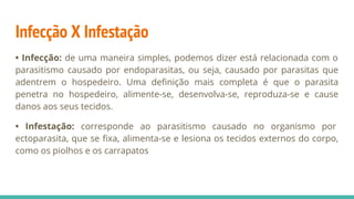 Infecção X Infestação
• Infecção: de uma maneira simples, podemos dizer está relacionada com o
parasitismo causado por endoparasitas, ou seja, causado por parasitas que
adentrem o hospedeiro. Uma definição mais completa é que o parasita
penetra no hospedeiro, alimente-se, desenvolva-se, reproduza-se e cause
danos aos seus tecidos.
• Infestação: corresponde ao parasitismo causado no organismo por
ectoparasita, que se fixa, alimenta-se e lesiona os tecidos externos do corpo,
como os piolhos e os carrapatos
 