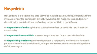 Hospedeiro
Hospedeiro é o organismo que serve de habitat para outro que o parasito se
instala e encontre condições de sobrevivência. Os hospedeiros podem ser
classificados em três tipos: definitivo, intermediário e paratênico.
O hospedeiro definitivo apresenta o parasito em fase de atividade sexual (fase de
maturidade).
O hospedeiro intermediário apresenta o parasito em fase assexuada (larvária).
O hospedeiro paratênico (ou de transporte) é o hospedeiro intermediário no qual o
parasito não sofre desenvolvimento, mas permanece encistado até que o hospedeiro
definitivo o ingira.
 