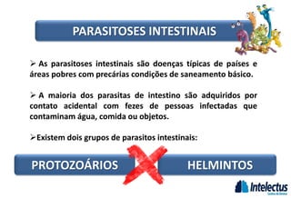PROTOZOÁRIOS HELMINTOS
 As parasitoses intestinais são doenças típicas de países e
áreas pobres com precárias condições de saneamento básico.
 A maioria dos parasitas de intestino são adquiridos por
contato acidental com fezes de pessoas infectadas que
contaminam água, comida ou objetos.
Existem dois grupos de parasitos intestinais:
PARASITOSES INTESTINAIS
 