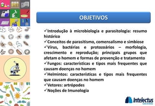 OBJETIVOS
Introdução à microbiologia e parasitologia: resumo
histórico
Conceitos de parasitismo, comensalismo e simbiose
Vírus, bactérias e protozoários – morfologia,
crescimento e reprodução; principais grupos que
afetam o homem e formas de prevenção e tratamento
Fungos: características e tipos mais frequentes que
causam doenças no homem
Helmintos: características e tipos mais frequentes
que causam doenças no homem
Vetores: artrópodes
Noções de Imunologia
 
