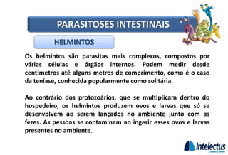HELMINTOS
PARASITOSES INTESTINAIS
Os helmintos são parasitas mais complexos, compostos por
várias células e órgãos internos. Podem medir desde
centímetros até alguns metros de comprimento, como é o caso
da teníase, conhecida popularmente como solitária.
Ao contrário dos protozoários, que se multiplicam dentro do
hospedeiro, os helmintos produzem ovos e larvas que só se
desenvolvem ao serem lançados no ambiente junto com as
fezes. As pessoas se contaminam ao ingerir esses ovos e larvas
presentes no ambiente.
 