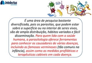 É uma área de pesquisa bastante
diversificada, pois os parasitas, que podem estar
sobre a superfície ou no interior de seres vivos,
são de ampla distribuição, hábitos variados e fácil
disseminação. Para quem lida com a saúde
humana, a parasitologia oferece ferramentas
para conhecer os causadores de várias doenças,
incluindo as famosas verminoses (tão comuns na
infância), assim como as medidas profiláticas e
terapêuticas cabíveis em cada doença.
 
