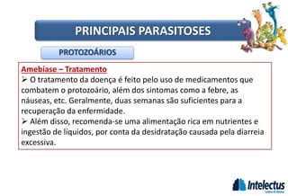 Amebíase – Tratamento
 O tratamento da doença é feito pelo uso de medicamentos que
combatem o protozoário, além dos sintomas como a febre, as
náuseas, etc. Geralmente, duas semanas são suficientes para a
recuperação da enfermidade.
 Além disso, recomenda-se uma alimentação rica em nutrientes e
ingestão de líquidos, por conta da desidratação causada pela diarreia
excessiva.
PROTOZOÁRIOS
PRINCIPAIS PARASITOSES
 