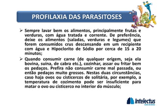 PROFILAXIA DAS PARASITOSES
 Sempre lavar bem os alimentos, principalmente frutas e
verduras, com água tratada e corrente. De preferência,
deixe os alimentos (saladas, verduras e legumes) que
forem consumidos crus descansando em um recipiente
com água e Hipoclorito de Sódio por cerca de 15 a 20
minutos;
 Quando consumir carne (de qualquer origem, seja ela
bovina, suína, de cabra etc.), cozinhar, assar ou fritar bem
os pedaços. Prefira não consumir carne mal passada, ou
então pedaços muito grossos. Nestas duas circunstâncias,
caso haja ovos ou cisticercos de solitária, por exemplo, a
temperatura de cozimento pode ser insuficiente para
matar o ovo ou cisticerco no interior do músculo;
 