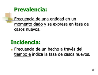 18
Prevalencia:
n Frecuencia de una entidad en un
momento dado y se expresa en tasa de
casos nuevos.
Incidencia:
n Frecuencia de un hecho a través del
tiempo e indica la tasa de casos nuevos.
 