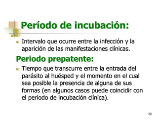 20
Período de incubación:
n Intervalo que ocurre entre la infección y la
aparición de las manifestaciones clínicas.
Periodo prepatente:
n Tiempo que transcurre entre la entrada del
parásito al huésped y el momento en el cual
sea posible la presencia de alguna de sus
formas (en algunos casos puede coincidir con
el período de incubación clínica).
 