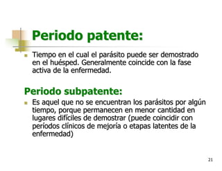 21
Periodo patente:
n Tiempo en el cual el parásito puede ser demostrado
en el huésped. Generalmente coincide con la fase
activa de la enfermedad.
Periodo subpatente:
n Es aquel que no se encuentran los parásitos por algún
tiempo, porque permanecen en menor cantidad en
lugares difíciles de demostrar (puede coincidir con
períodos clínicos de mejoría o etapas latentes de la
enfermedad)
 