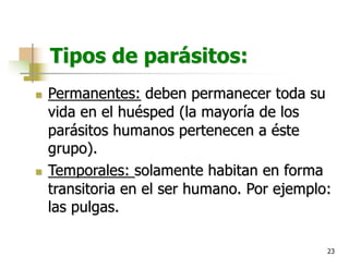 23
Tipos de parásitos:
n Permanentes: deben permanecer toda su
vida en el huésped (la mayoría de los
parásitos humanos pertenecen a éste
grupo).
n Temporales: solamente habitan en forma
transitoria en el ser humano. Por ejemplo:
las pulgas.
 