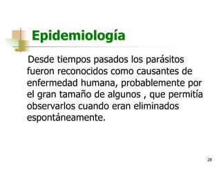 28
Epidemiología
Desde tiempos pasados los parásitos
fueron reconocidos como causantes de
enfermedad humana, probablemente por
el gran tamaño de algunos , que permitía
observarlos cuando eran eliminados
espontáneamente.
 