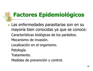 29
Factores Epidemiológicos
n Las enfermedades parasitarias son en su
mayoría bien conocidas ya que se conoce:
- Características biológicas de los parásitos.
- Mecanismo de invasión.
- Localización en el organismo.
- Patología.
- Tratamiento.
- Medidas de prevención y control.
 