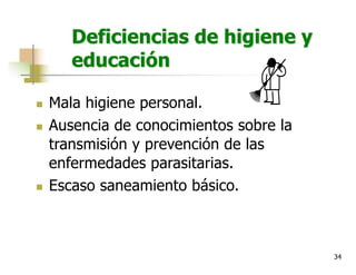 34
Deficiencias de higiene y
educación
n Mala higiene personal.
n Ausencia de conocimientos sobre la
transmisión y prevención de las
enfermedades parasitarias.
n Escaso saneamiento básico.
 