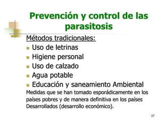 37
Prevención y control de las
parasitosis
Métodos tradicionales:
n Uso de letrinas
n Higiene personal
n Uso de calzado
n Agua potable
n Educación y saneamiento Ambiental
Medidas que se han tomado esporádicamente en los
países pobres y de manera definitiva en los países
Desarrollados (desarrollo económico).
 