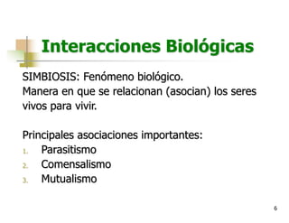6
Interacciones Biológicas
SIMBIOSIS: Fenómeno biológico.
Manera en que se relacionan (asocian) los seres
vivos para vivir.
Principales asociaciones importantes:
1. Parasitismo
2. Comensalismo
3. Mutualismo
 