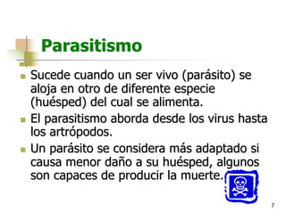 7
Parasitismo
n Sucede cuando un ser vivo (parásito) se
aloja en otro de diferente especie
(huésped) del cual se alimenta.
n El parasitismo aborda desde los virus hasta
los artrópodos.
n Un parásito se considera más adaptado si
causa menor daño a su huésped, algunos
son capaces de producir la muerte.
 